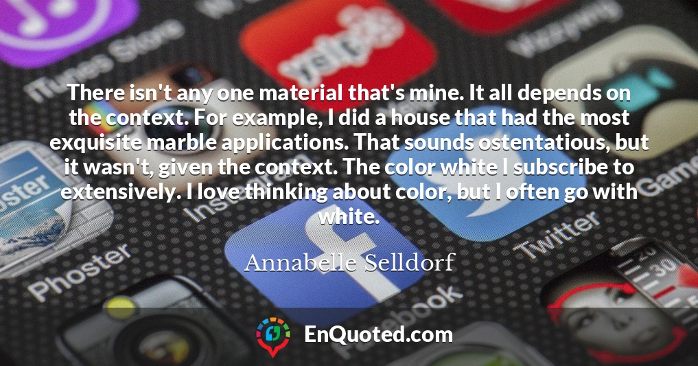 There isn't any one material that's mine. It all depends on the context. For example, I did a house that had the most exquisite marble applications. That sounds ostentatious, but it wasn't, given the context. The color white I subscribe to extensively. I love thinking about color, but I often go with white.