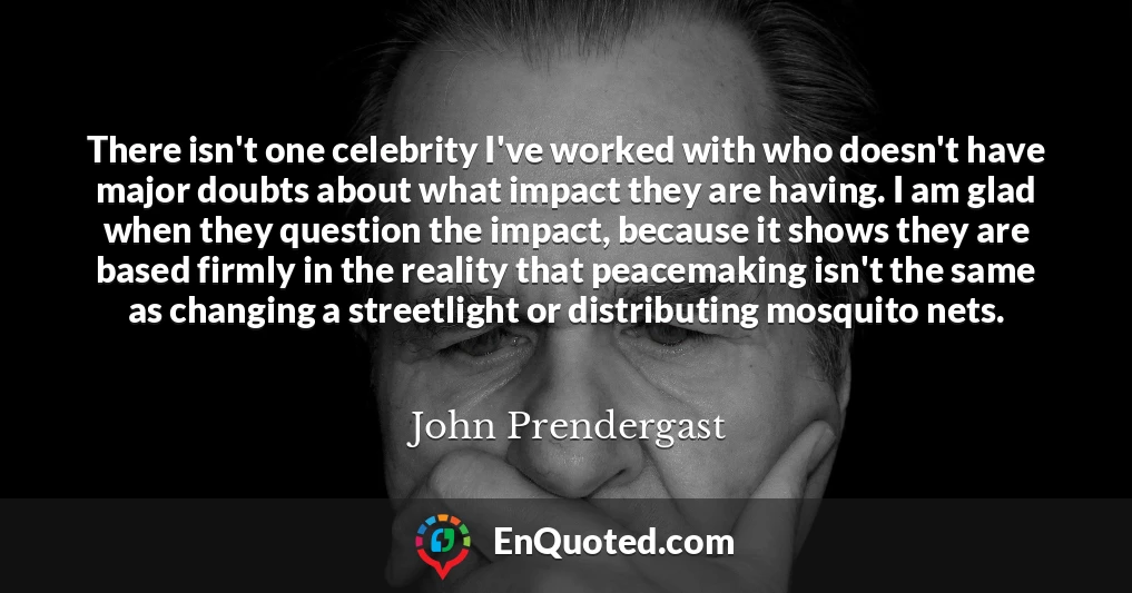 There isn't one celebrity I've worked with who doesn't have major doubts about what impact they are having. I am glad when they question the impact, because it shows they are based firmly in the reality that peacemaking isn't the same as changing a streetlight or distributing mosquito nets.