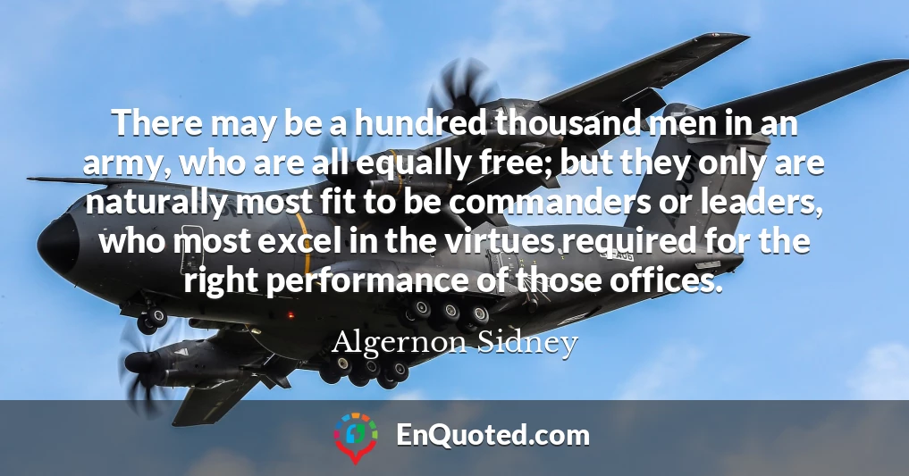 There may be a hundred thousand men in an army, who are all equally free; but they only are naturally most fit to be commanders or leaders, who most excel in the virtues required for the right performance of those offices.