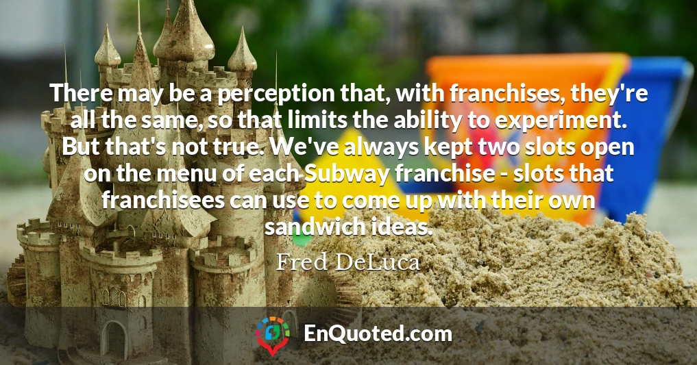 There may be a perception that, with franchises, they're all the same, so that limits the ability to experiment. But that's not true. We've always kept two slots open on the menu of each Subway franchise - slots that franchisees can use to come up with their own sandwich ideas.