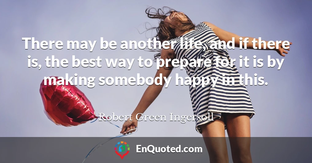 There may be another life, and if there is, the best way to prepare for it is by making somebody happy in this.