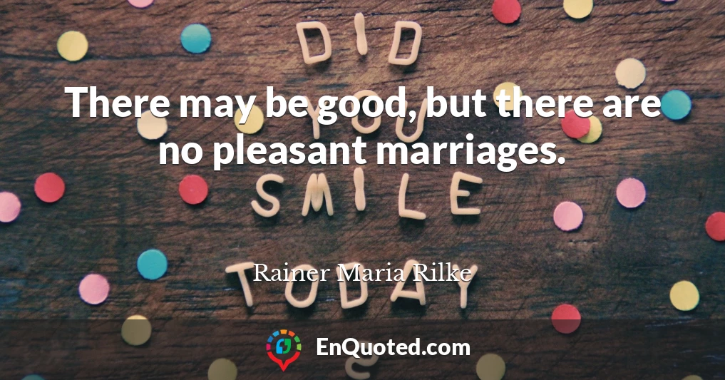 There may be good, but there are no pleasant marriages.