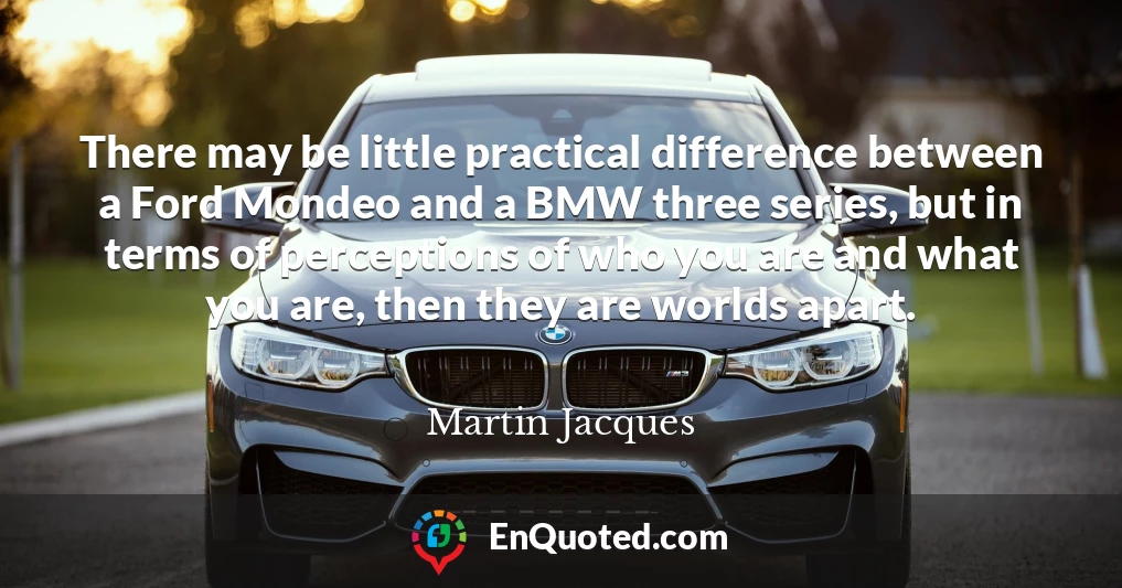 There may be little practical difference between a Ford Mondeo and a BMW three series, but in terms of perceptions of who you are and what you are, then they are worlds apart.