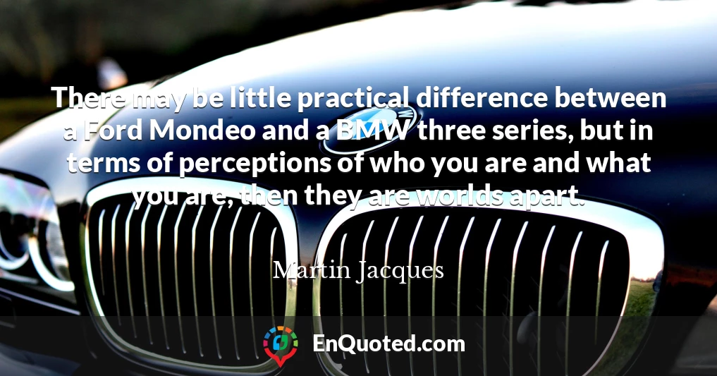 There may be little practical difference between a Ford Mondeo and a BMW three series, but in terms of perceptions of who you are and what you are, then they are worlds apart.