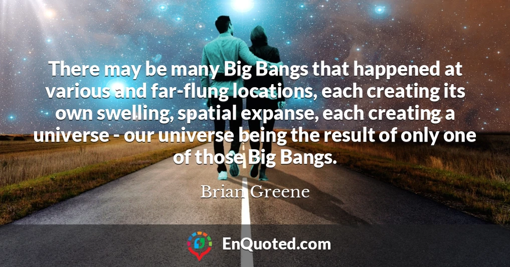 There may be many Big Bangs that happened at various and far-flung locations, each creating its own swelling, spatial expanse, each creating a universe - our universe being the result of only one of those Big Bangs.
