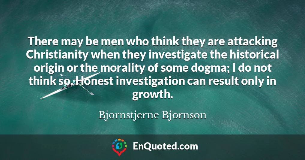 There may be men who think they are attacking Christianity when they investigate the historical origin or the morality of some dogma; I do not think so. Honest investigation can result only in growth.