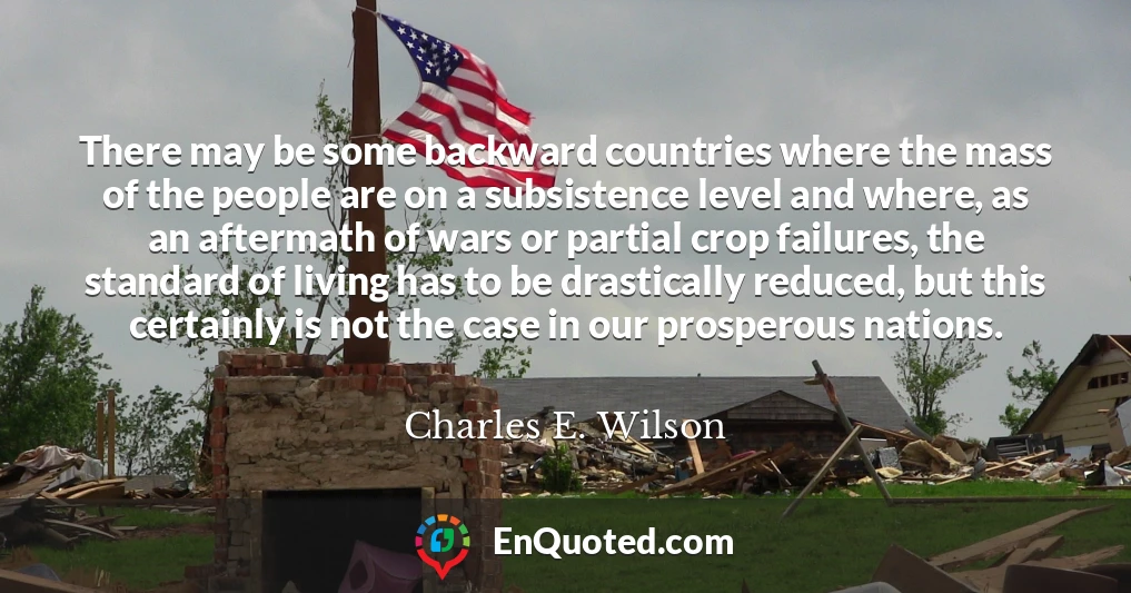 There may be some backward countries where the mass of the people are on a subsistence level and where, as an aftermath of wars or partial crop failures, the standard of living has to be drastically reduced, but this certainly is not the case in our prosperous nations.
