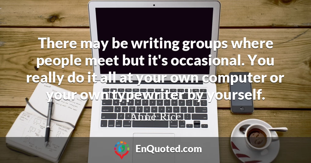 There may be writing groups where people meet but it's occasional. You really do it all at your own computer or your own typewriter by yourself.
