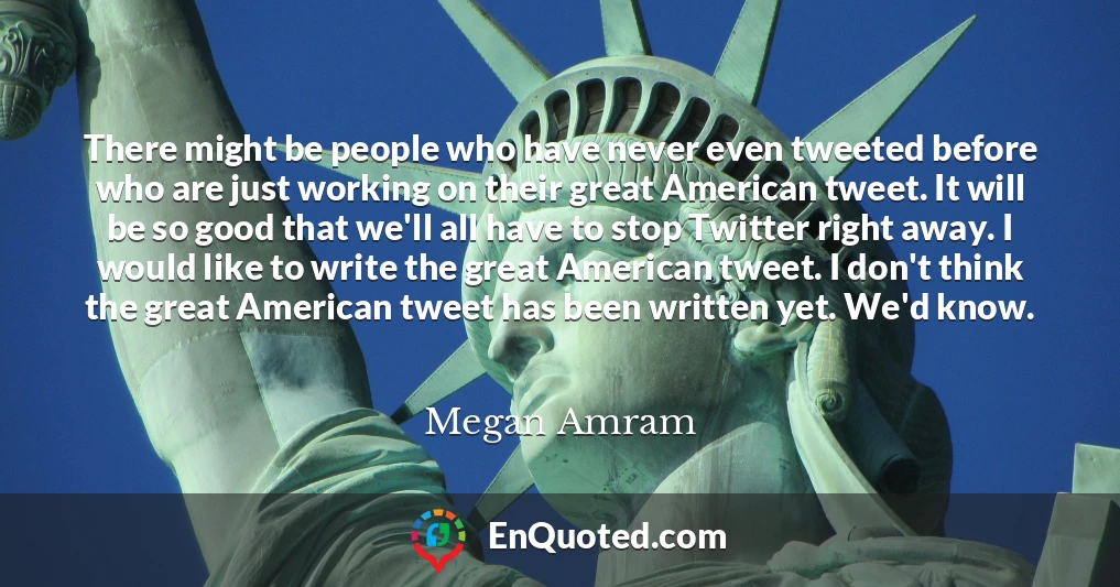 There might be people who have never even tweeted before who are just working on their great American tweet. It will be so good that we'll all have to stop Twitter right away. I would like to write the great American tweet. I don't think the great American tweet has been written yet. We'd know.