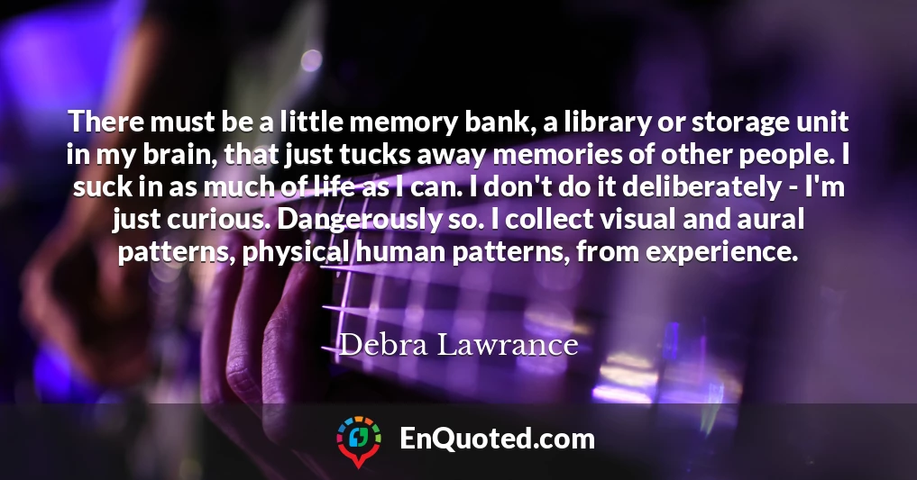 There must be a little memory bank, a library or storage unit in my brain, that just tucks away memories of other people. I suck in as much of life as I can. I don't do it deliberately - I'm just curious. Dangerously so. I collect visual and aural patterns, physical human patterns, from experience.