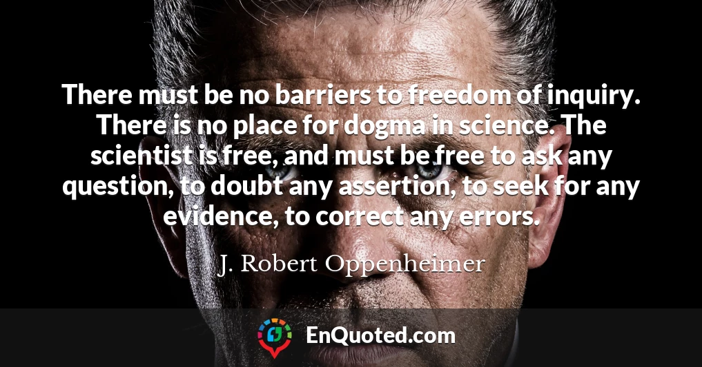 There must be no barriers to freedom of inquiry. There is no place for dogma in science. The scientist is free, and must be free to ask any question, to doubt any assertion, to seek for any evidence, to correct any errors.