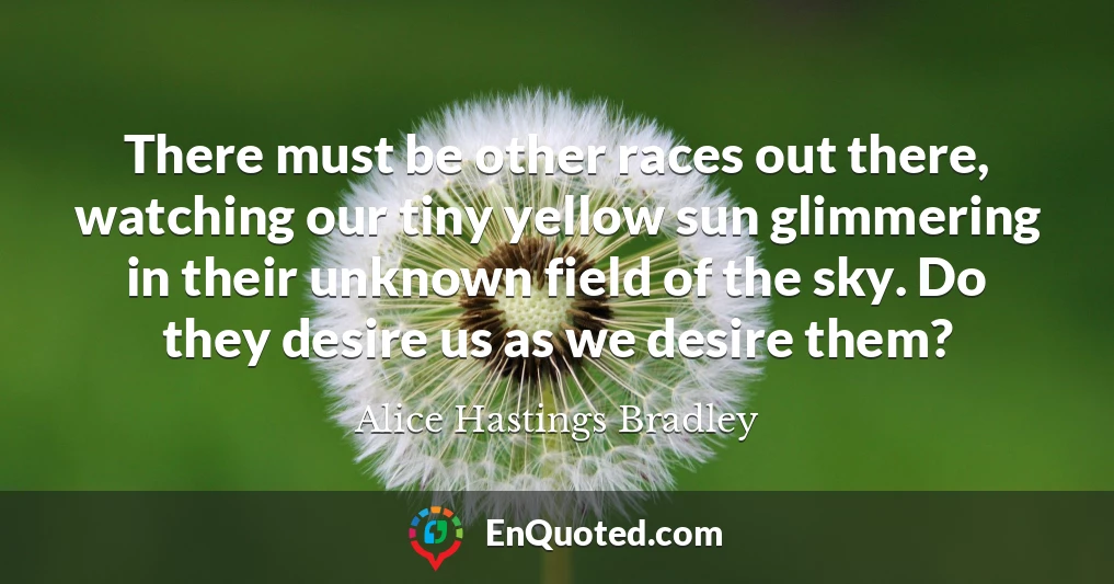 There must be other races out there, watching our tiny yellow sun glimmering in their unknown field of the sky. Do they desire us as we desire them?