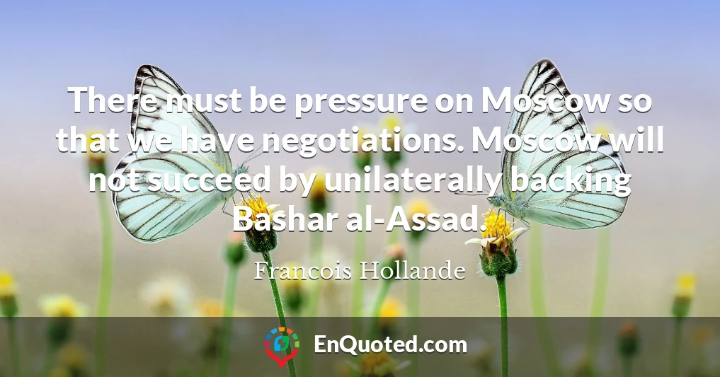 There must be pressure on Moscow so that we have negotiations. Moscow will not succeed by unilaterally backing Bashar al-Assad.