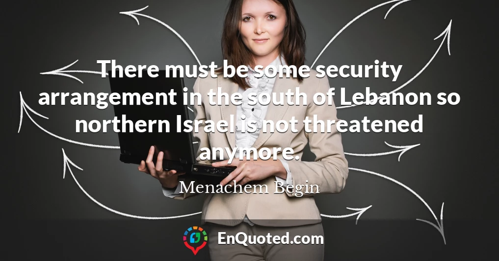 There must be some security arrangement in the south of Lebanon so northern Israel is not threatened anymore.