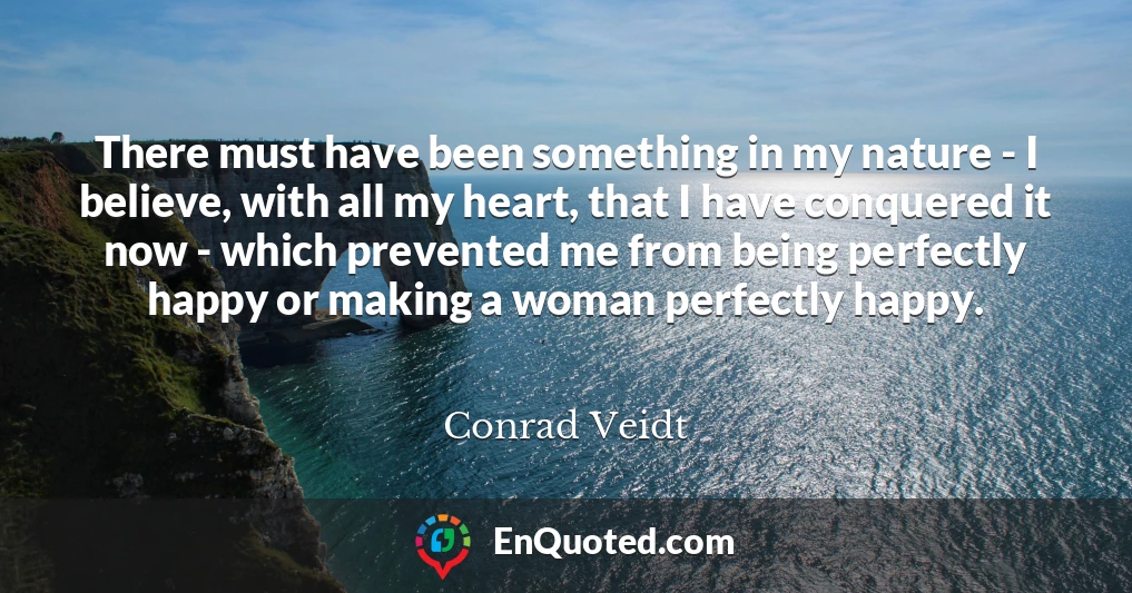 There must have been something in my nature - I believe, with all my heart, that I have conquered it now - which prevented me from being perfectly happy or making a woman perfectly happy.