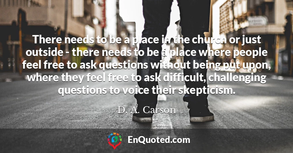 There needs to be a place in the church or just outside - there needs to be a place where people feel free to ask questions without being put upon, where they feel free to ask difficult, challenging questions to voice their skepticism.