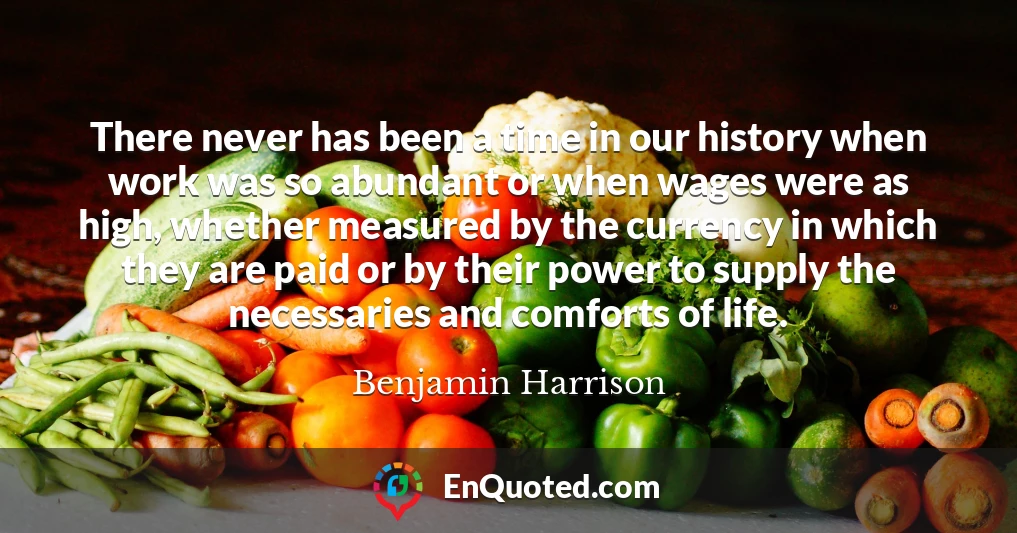 There never has been a time in our history when work was so abundant or when wages were as high, whether measured by the currency in which they are paid or by their power to supply the necessaries and comforts of life.