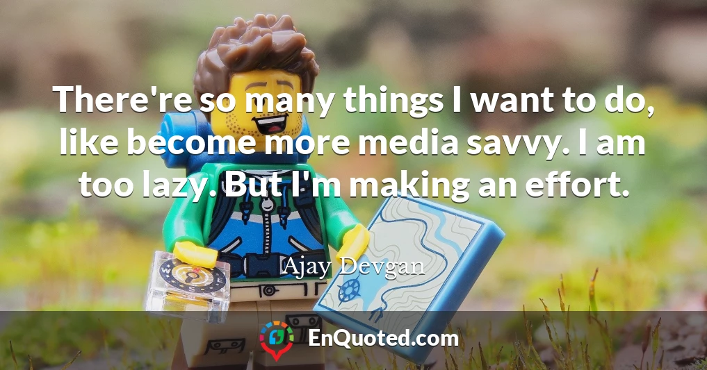 There're so many things I want to do, like become more media savvy. I am too lazy. But I'm making an effort.