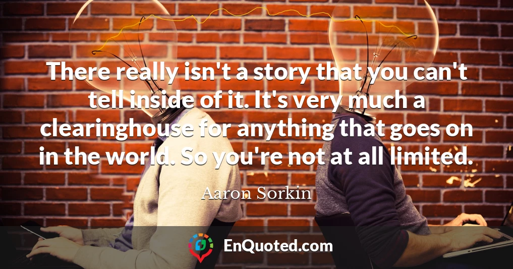 There really isn't a story that you can't tell inside of it. It's very much a clearinghouse for anything that goes on in the world. So you're not at all limited.