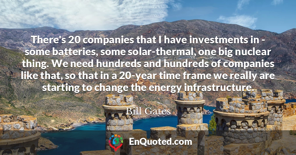There's 20 companies that I have investments in - some batteries, some solar-thermal, one big nuclear thing. We need hundreds and hundreds of companies like that, so that in a 20-year time frame we really are starting to change the energy infrastructure.