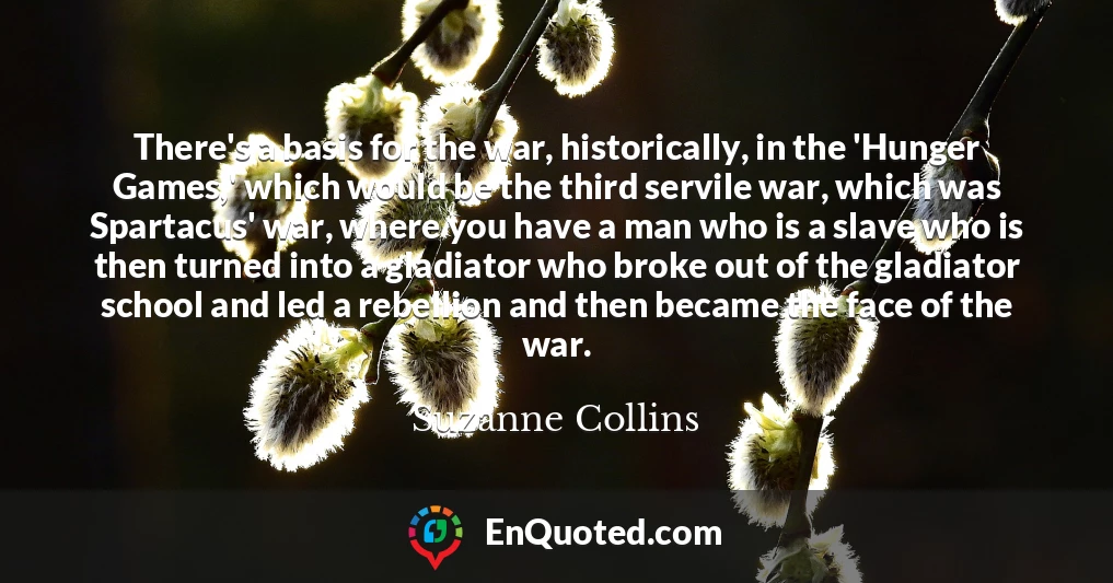 There's a basis for the war, historically, in the 'Hunger Games,' which would be the third servile war, which was Spartacus' war, where you have a man who is a slave who is then turned into a gladiator who broke out of the gladiator school and led a rebellion and then became the face of the war.