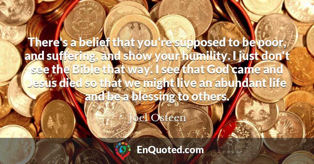 There's a belief that you're supposed to be poor, and suffering, and show your humility. I just don't see the Bible that way. I see that God came and Jesus died so that we might live an abundant life and be a blessing to others.