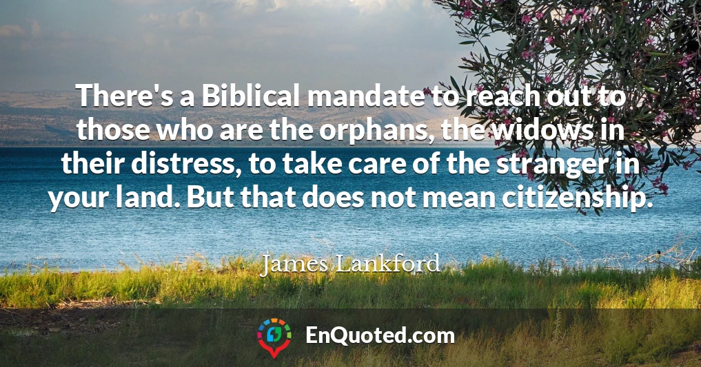 There's a Biblical mandate to reach out to those who are the orphans, the widows in their distress, to take care of the stranger in your land. But that does not mean citizenship.