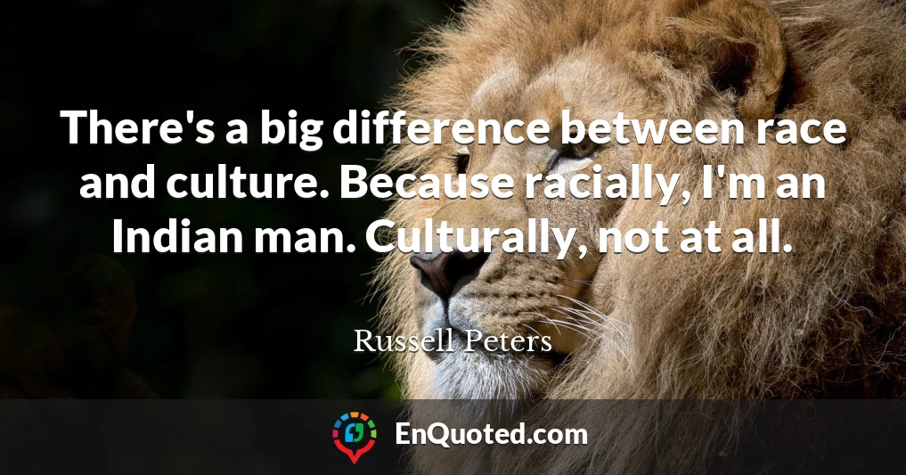 There's a big difference between race and culture. Because racially, I'm an Indian man. Culturally, not at all.