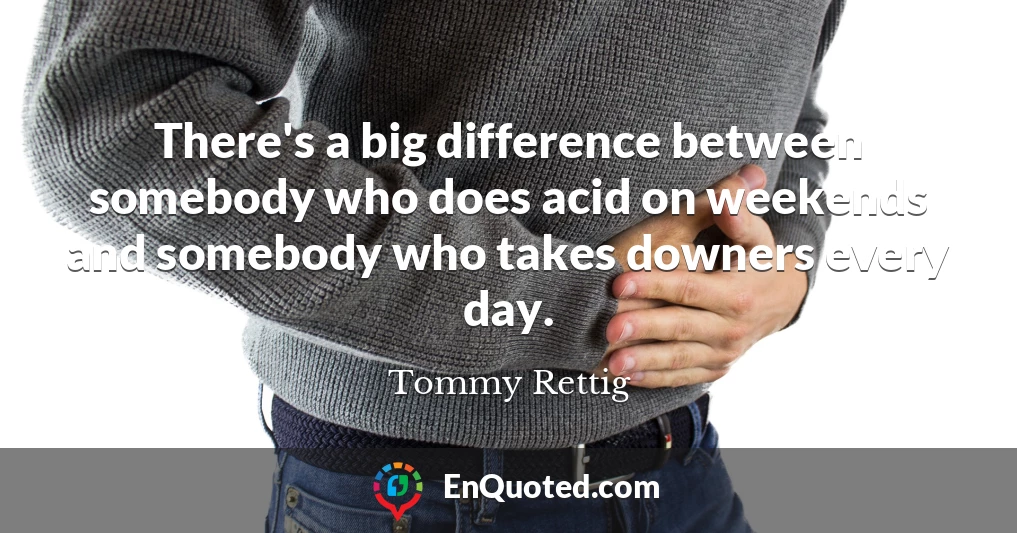 There's a big difference between somebody who does acid on weekends and somebody who takes downers every day.