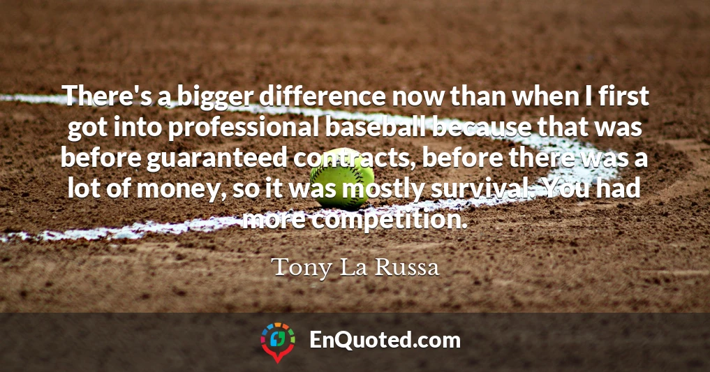 There's a bigger difference now than when I first got into professional baseball because that was before guaranteed contracts, before there was a lot of money, so it was mostly survival. You had more competition.