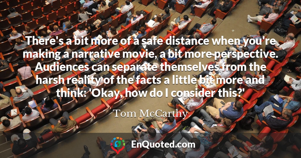 There's a bit more of a safe distance when you're making a narrative movie, a bit more perspective. Audiences can separate themselves from the harsh reality of the facts a little bit more and think: 'Okay, how do I consider this?'