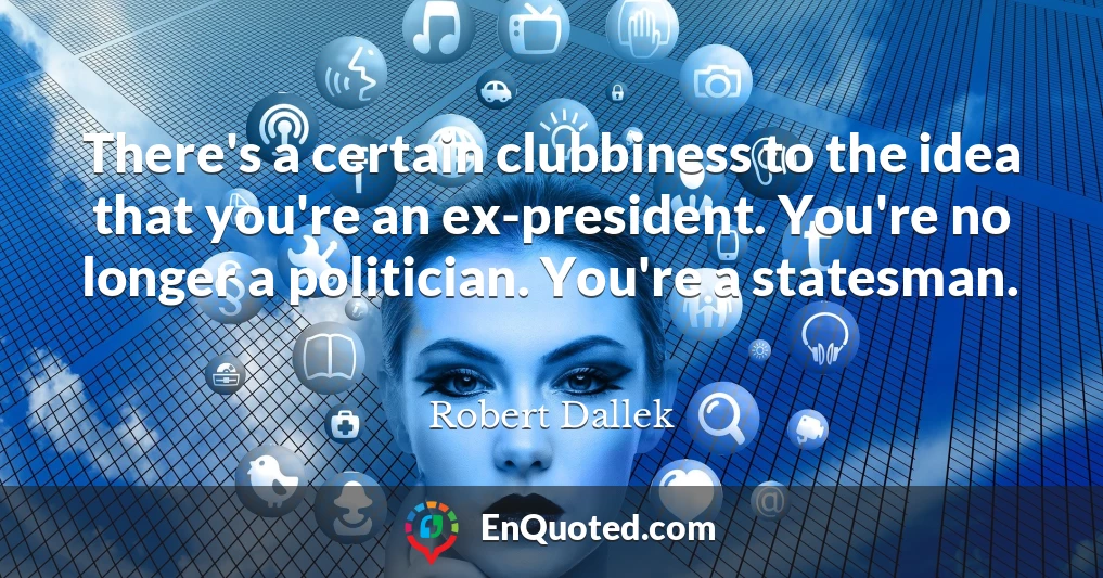 There's a certain clubbiness to the idea that you're an ex-president. You're no longer a politician. You're a statesman.
