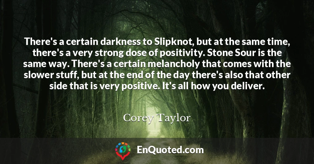 There's a certain darkness to Slipknot, but at the same time, there's a very strong dose of positivity. Stone Sour is the same way. There's a certain melancholy that comes with the slower stuff, but at the end of the day there's also that other side that is very positive. It's all how you deliver.
