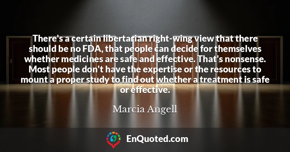 There's a certain libertarian right-wing view that there should be no FDA, that people can decide for themselves whether medicines are safe and effective. That's nonsense. Most people don't have the expertise or the resources to mount a proper study to find out whether a treatment is safe or effective.