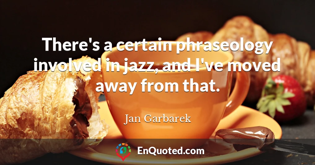 There's a certain phraseology involved in jazz, and I've moved away from that.