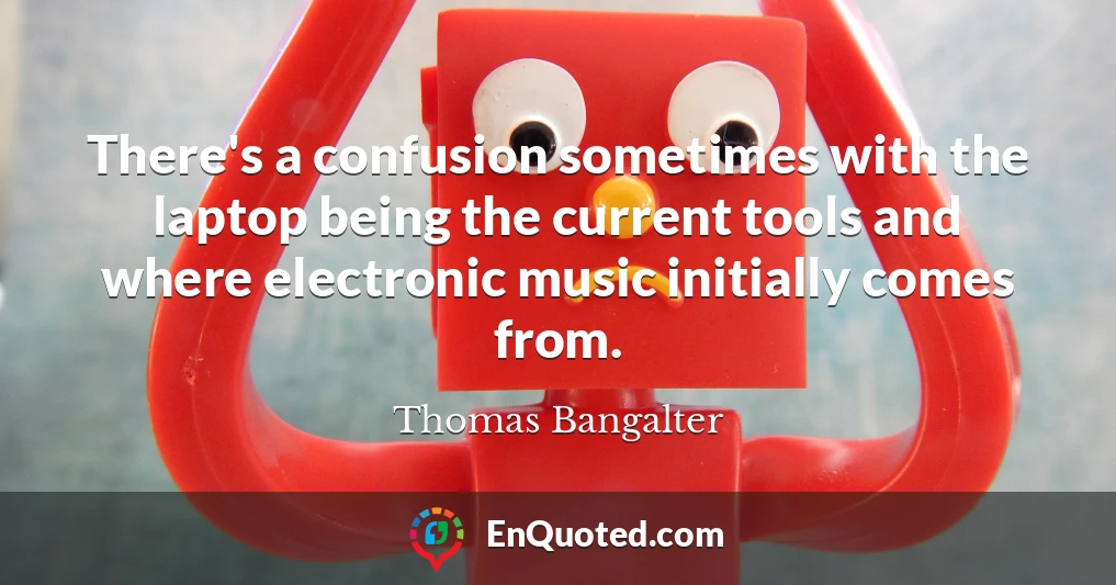 There's a confusion sometimes with the laptop being the current tools and where electronic music initially comes from.