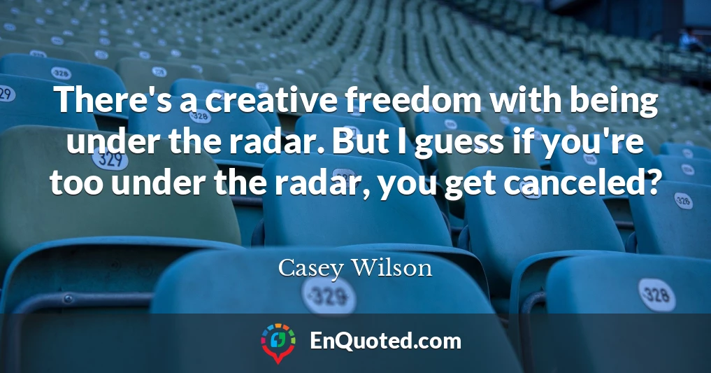 There's a creative freedom with being under the radar. But I guess if you're too under the radar, you get canceled?