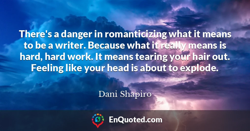 There's a danger in romanticizing what it means to be a writer. Because what it really means is hard, hard work. It means tearing your hair out. Feeling like your head is about to explode.