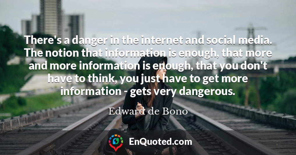 There's a danger in the internet and social media. The notion that information is enough, that more and more information is enough, that you don't have to think, you just have to get more information - gets very dangerous.