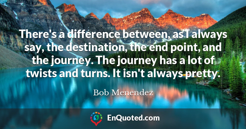 There's a difference between, as I always say, the destination, the end point, and the journey. The journey has a lot of twists and turns. It isn't always pretty.