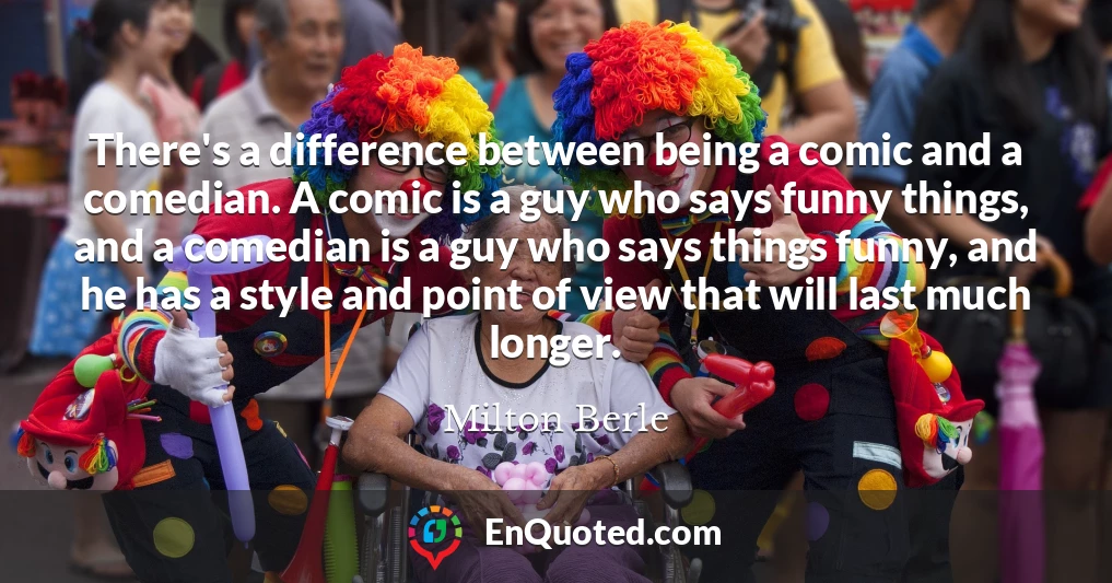 There's a difference between being a comic and a comedian. A comic is a guy who says funny things, and a comedian is a guy who says things funny, and he has a style and point of view that will last much longer.