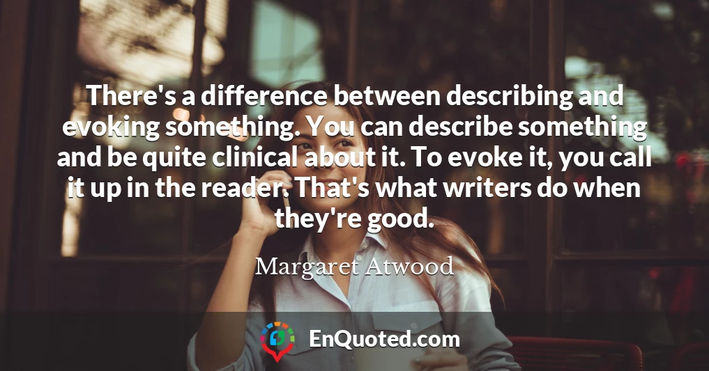 There's a difference between describing and evoking something. You can describe something and be quite clinical about it. To evoke it, you call it up in the reader. That's what writers do when they're good.