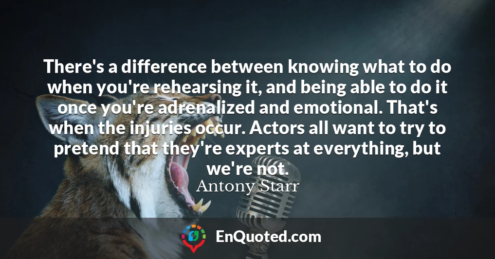 There's a difference between knowing what to do when you're rehearsing it, and being able to do it once you're adrenalized and emotional. That's when the injuries occur. Actors all want to try to pretend that they're experts at everything, but we're not.