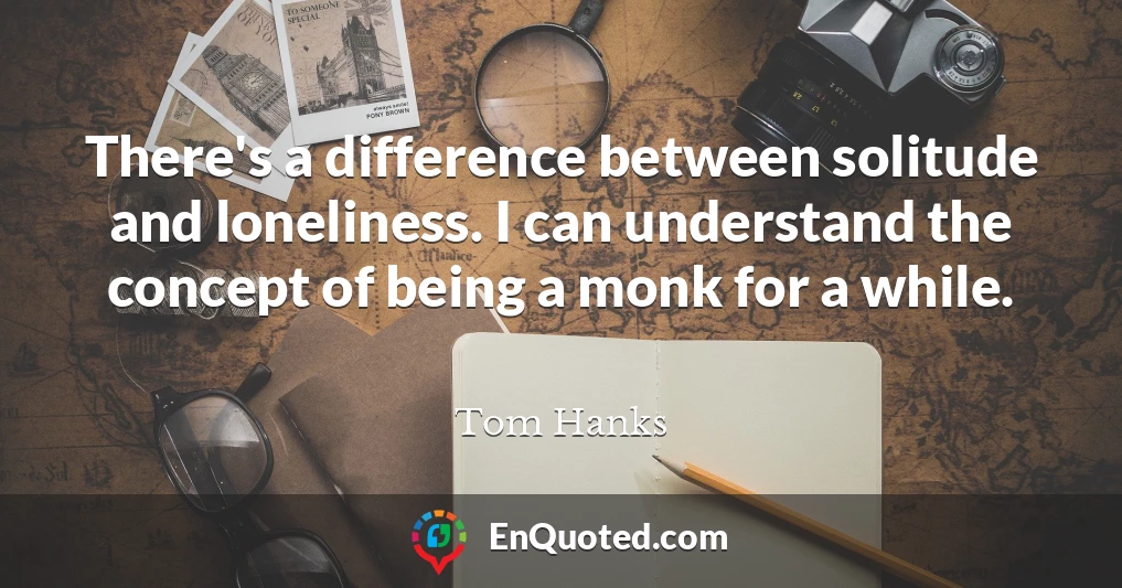 There's a difference between solitude and loneliness. I can understand the concept of being a monk for a while.