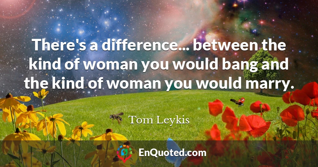 There's a difference... between the kind of woman you would bang and the kind of woman you would marry.