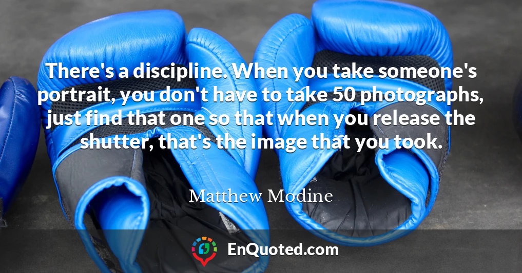 There's a discipline. When you take someone's portrait, you don't have to take 50 photographs, just find that one so that when you release the shutter, that's the image that you took.