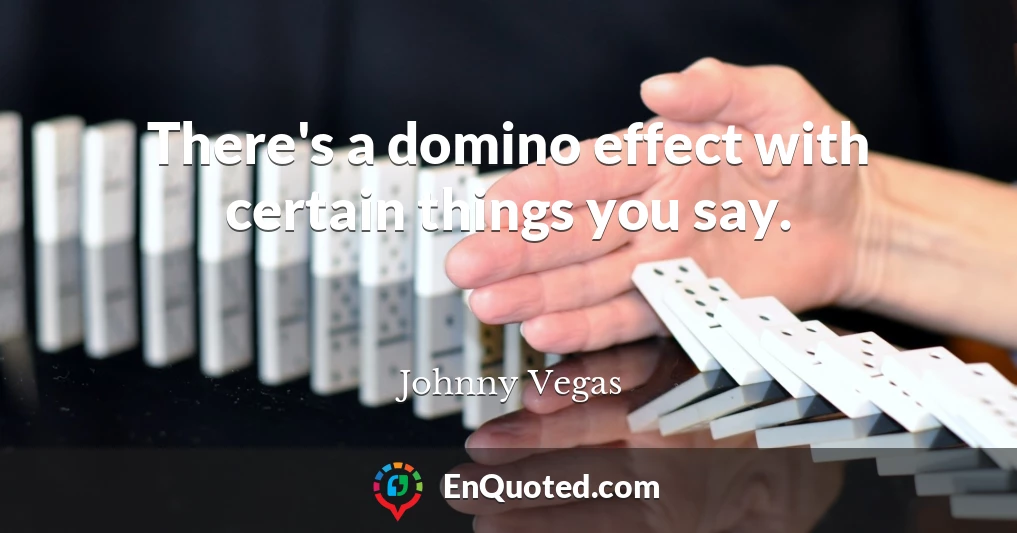 There's a domino effect with certain things you say.