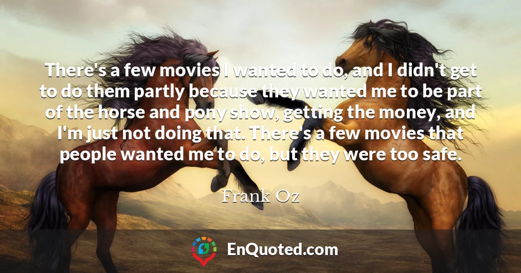 There's a few movies I wanted to do, and I didn't get to do them partly because they wanted me to be part of the horse and pony show, getting the money, and I'm just not doing that. There's a few movies that people wanted me to do, but they were too safe.