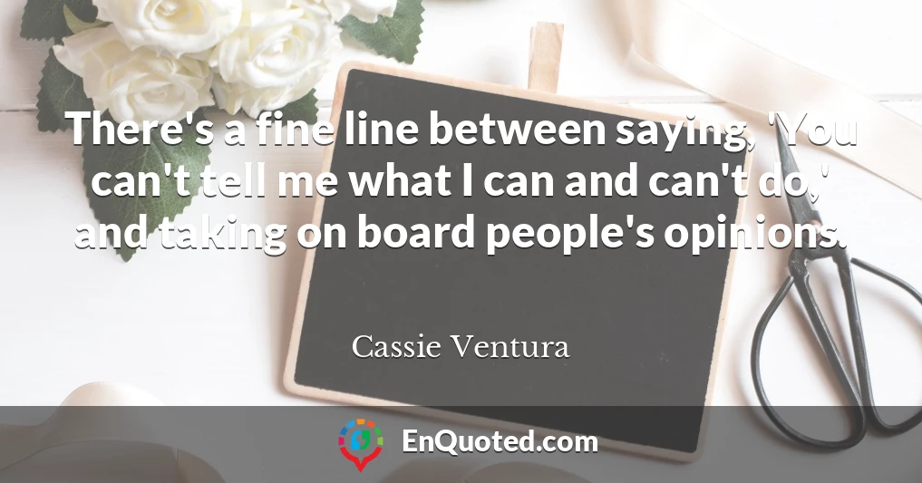 There's a fine line between saying, 'You can't tell me what I can and can't do,' and taking on board people's opinions.