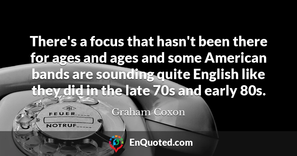 There's a focus that hasn't been there for ages and ages and some American bands are sounding quite English like they did in the late 70s and early 80s.